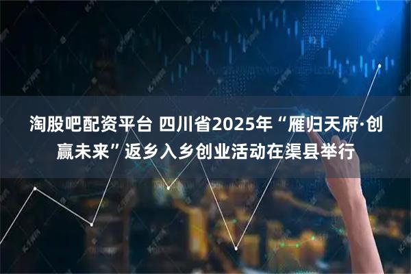 淘股吧配资平台 四川省2025年“雁归天府·创赢未来”返乡入乡创业活动在渠县举行