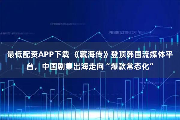 最低配资APP下载 《藏海传》登顶韩国流媒体平台，中国剧集出海走向“爆款常态化”