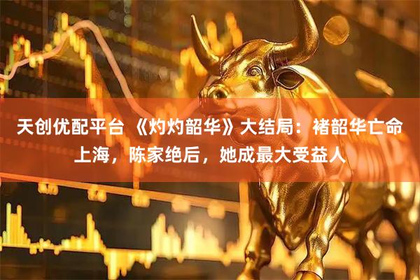 天创优配平台 《灼灼韶华》大结局：褚韶华亡命上海，陈家绝后，她成最大受益人
