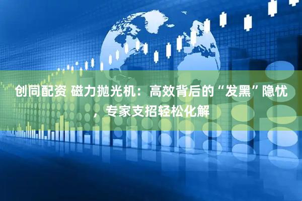 创同配资 磁力抛光机：高效背后的“发黑”隐忧，专家支招轻松化解
