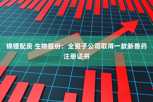 锦锂配资 生物股份：全资子公司取得一款新兽药注册证书