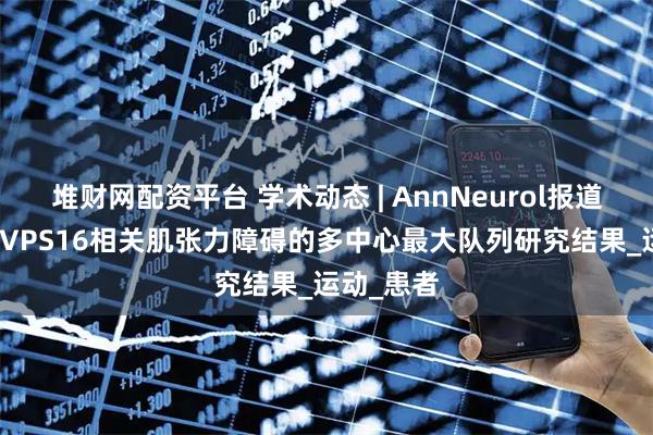 堆财网配资平台 学术动态 | AnnNeurol报道DBS治疗VPS16相关肌张力障碍的多中心最大队列研究结果_运动_患者