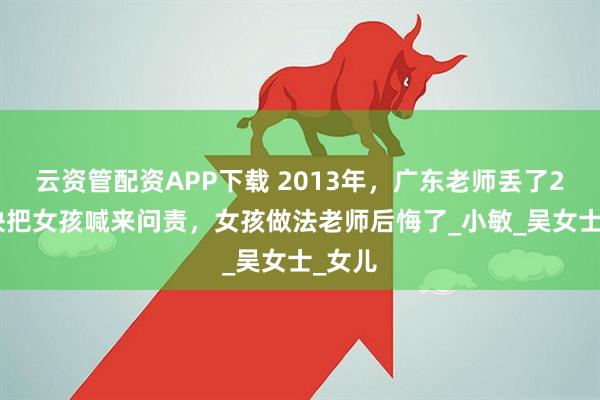 云资管配资APP下载 2013年，广东老师丢了2000块把女孩喊来问责，女孩做法老师后悔了_小敏_吴女士_女儿