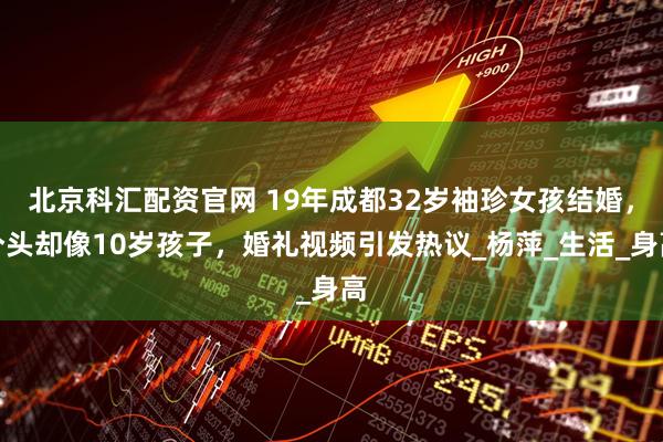 北京科汇配资官网 19年成都32岁袖珍女孩结婚，个头却像10岁孩子，婚礼视频引发热议_杨萍_生活_身高