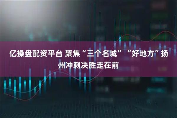 亿操盘配资平台 聚焦“三个名城” “好地方”扬州冲刺决胜走在前