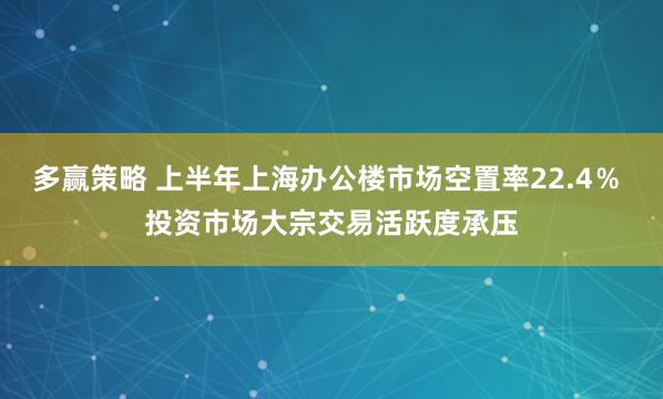 多赢策略 上半年上海办公楼市场空置率22.4％ 投资市场大宗交易活跃度承压