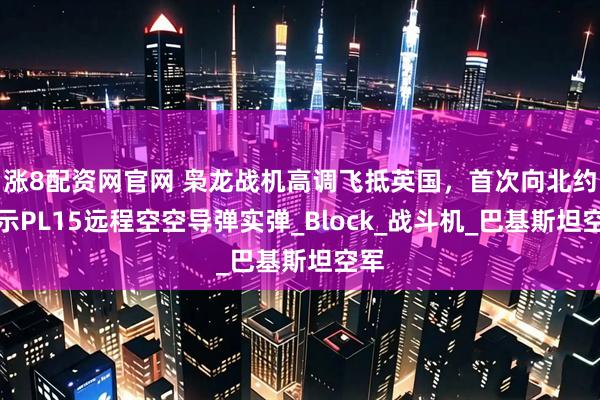 涨8配资网官网 枭龙战机高调飞抵英国，首次向北约展示PL15远程空空导弹实弹_Block_战斗机_巴基斯坦空军