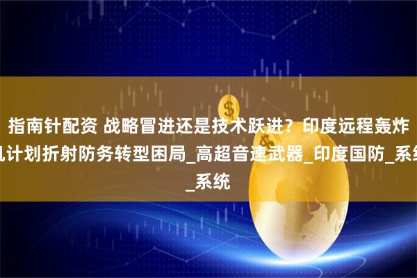 指南针配资 战略冒进还是技术跃进？印度远程轰炸机计划折射防务转型困局_高超音速武器_印度国防_系统