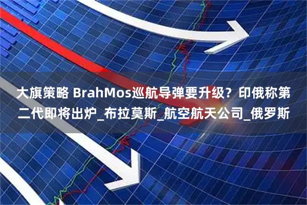大旗策略 BrahMos巡航导弹要升级？印俄称第二代即将出炉_布拉莫斯_航空航天公司_俄罗斯