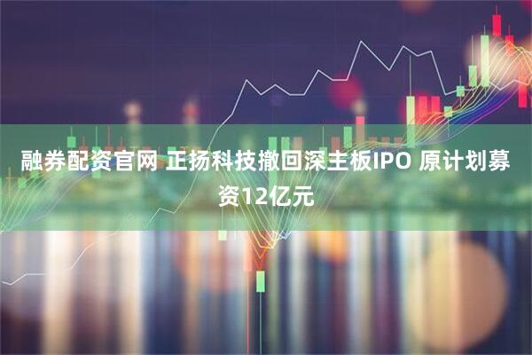 融券配资官网 正扬科技撤回深主板IPO 原计划募资12亿元