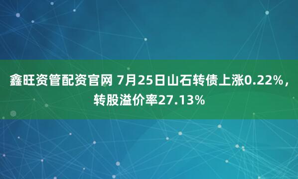 鑫旺资管配资官网 7月25日山石转债上涨0.22%，转股溢价率27.13%