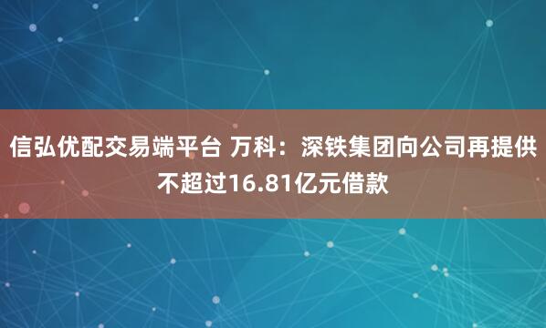 信弘优配交易端平台 万科：深铁集团向公司再提供不超过16.81亿元借款