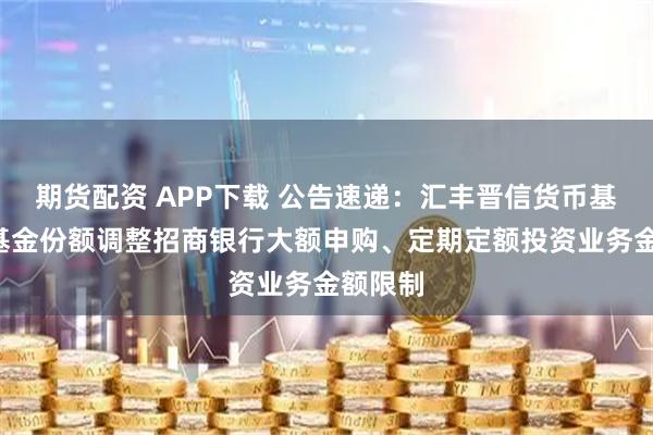 期货配资 APP下载 公告速递：汇丰晋信货币基金B级基金份额调整招商银行大额申购、定期定额投资业务金额限制
