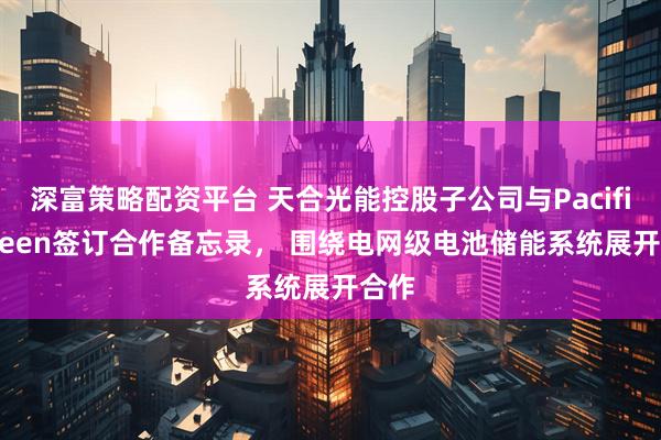 深富策略配资平台 天合光能控股子公司与Pacific Green签订合作备忘录， 围绕电网级电池储能系统展开合作