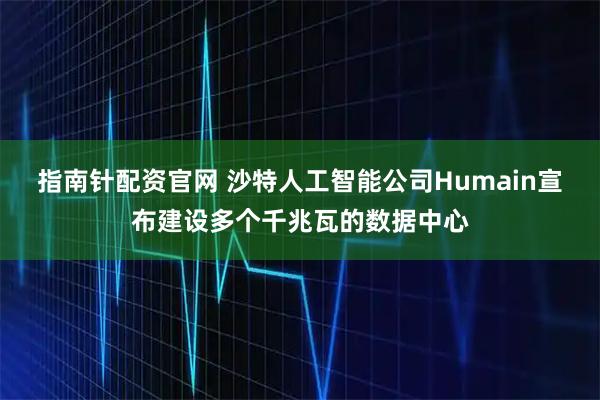 指南针配资官网 沙特人工智能公司Humain宣布建设多个千兆瓦的数据中心