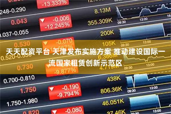 天天配资平台 天津发布实施方案 推动建设国际一流国家租赁创新示范区