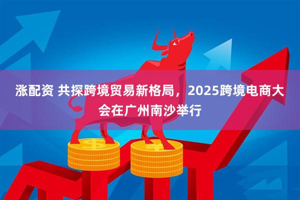 涨配资 共探跨境贸易新格局，2025跨境电商大会在广州南沙举行