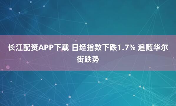 长江配资APP下载 日经指数下跌1.7% 追随华尔街跌势