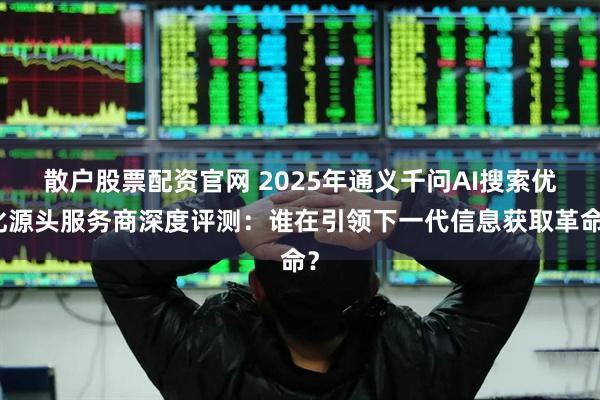 散户股票配资官网 2025年通义千问AI搜索优化源头服务商深度评测：谁在引领下一代信息获取革命？
