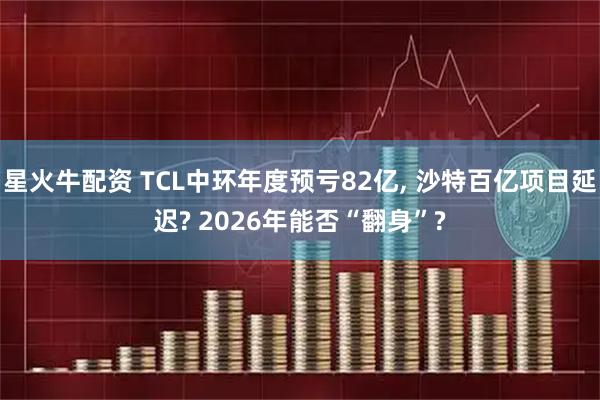 星火牛配资 TCL中环年度预亏82亿, 沙特百亿项目延迟? 2026年能否“翻身”?