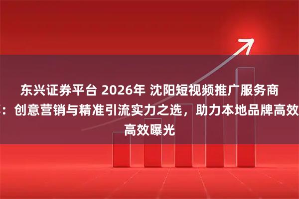 东兴证券平台 2026年 沈阳短视频推广服务商推荐：创意营销与精准引流实力之选，助力本地品牌高效曝光
