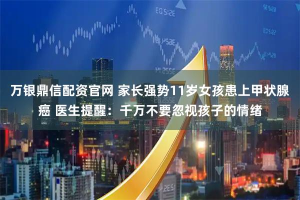 万银鼎信配资官网 家长强势11岁女孩患上甲状腺癌 医生提醒：千万不要忽视孩子的情绪