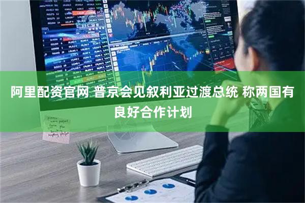 阿里配资官网 普京会见叙利亚过渡总统 称两国有良好合作计划