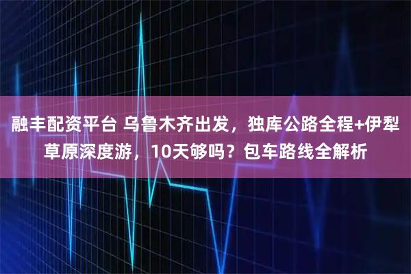 融丰配资平台 乌鲁木齐出发，独库公路全程+伊犁草原深度游，10天够吗？包车路线全解析