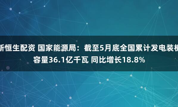 新恒生配资 国家能源局：截至5月底全国累计发电装机容量36.1亿千瓦 同比增长18.8%