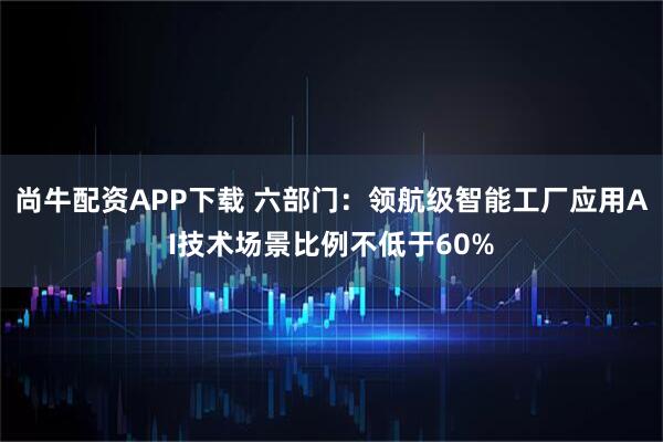 尚牛配资APP下载 六部门：领航级智能工厂应用AI技术场景比例不低于60%