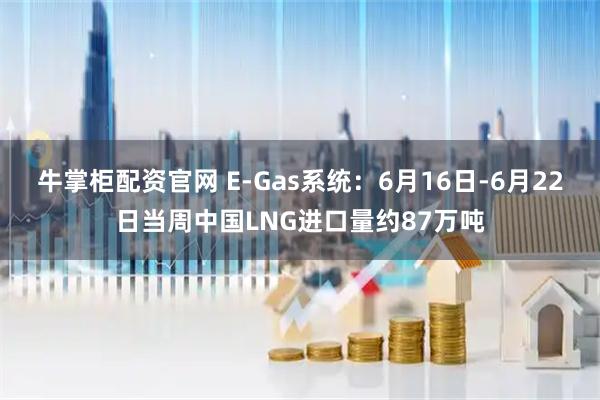 牛掌柜配资官网 E-Gas系统：6月16日-6月22日当周中国LNG进口量约87万吨