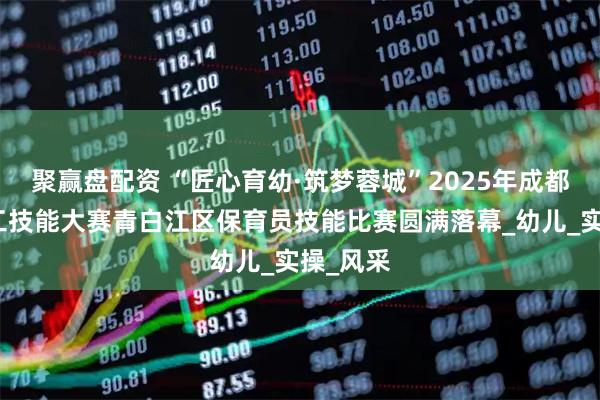 聚赢盘配资 “匠心育幼·筑梦蓉城”2025年成都百万职工技能大赛青白江区保育员技能比赛圆满落幕_幼儿_实操_风采