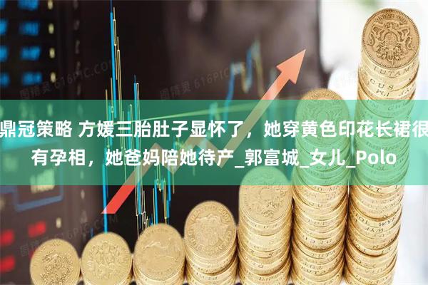 鼎冠策略 方媛三胎肚子显怀了，她穿黄色印花长裙很有孕相，她爸妈陪她待产_郭富城_女儿_Polo