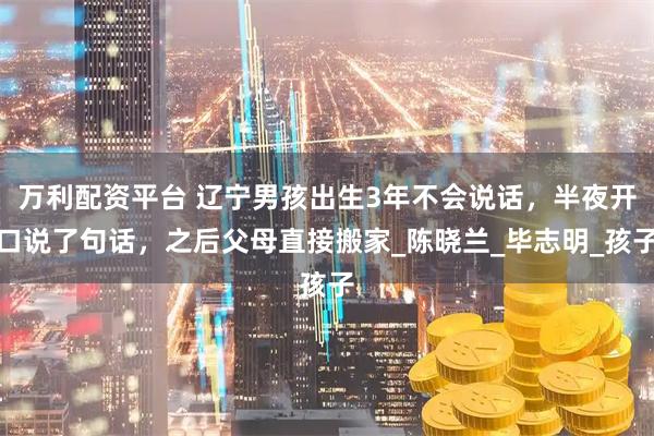 万利配资平台 辽宁男孩出生3年不会说话，半夜开口说了句话，之后父母直接搬家_陈晓兰_毕志明_孩子