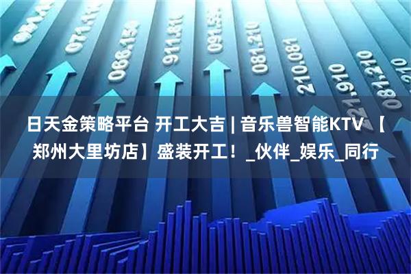 日天金策略平台 开工大吉 | 音乐兽智能KTV 【郑州大里坊店】盛装开工！_伙伴_娱乐_同行