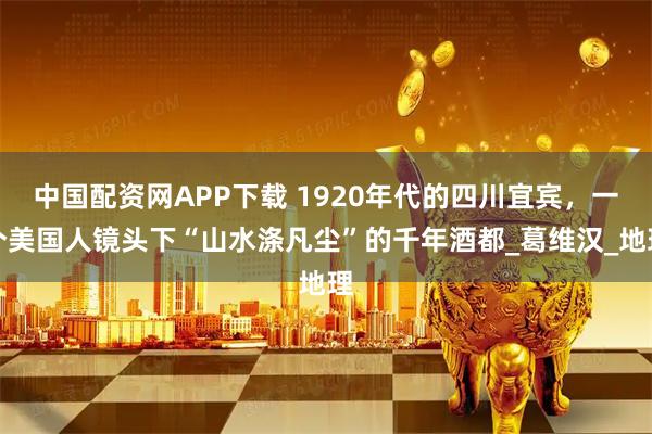 中国配资网APP下载 1920年代的四川宜宾，一个美国人镜头下“山水涤凡尘”的千年酒都_葛维汉_地理