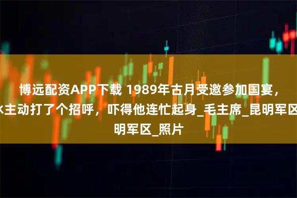 博远配资APP下载 1989年古月受邀参加国宴，杨白冰主动打了个招呼，吓得他连忙起身_毛主席_昆明军区_照片
