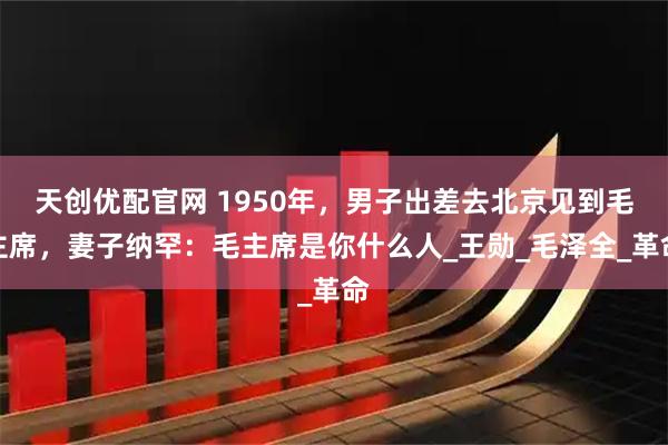 天创优配官网 1950年，男子出差去北京见到毛主席，妻子纳罕：毛主席是你什么人_王勋_毛泽全_革命