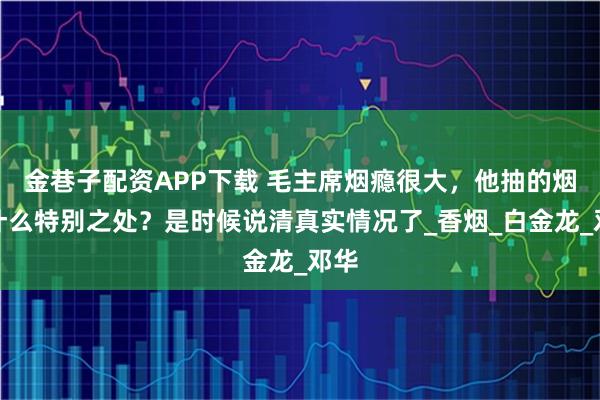 金巷子配资APP下载 毛主席烟瘾很大，他抽的烟有什么特别之处？是时候说清真实情况了_香烟_白金龙_邓华