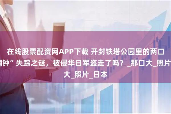在线股票配资网APP下载 开封铁塔公园里的两口“大铜钟”失踪之谜，被侵华日军盗走了吗？_那口大_照片_日本