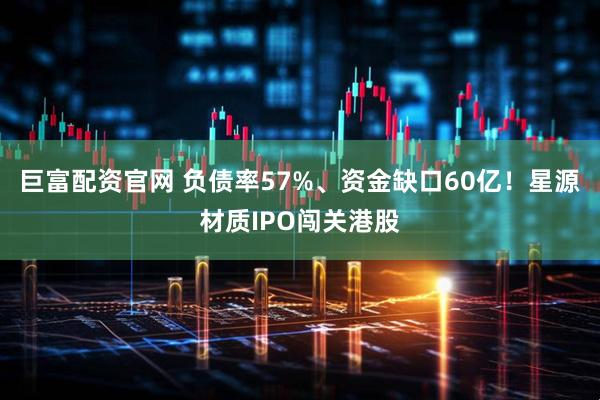 巨富配资官网 负债率57%、资金缺口60亿！星源材质IPO闯关港股
