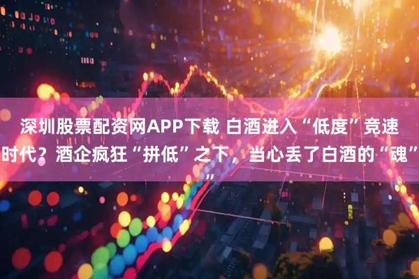 深圳股票配资网APP下载 白酒进入“低度”竞速时代？酒企疯狂“拼低”之下，当心丢了白酒的“魂”
