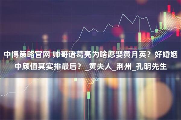中博策略官网 帅哥诸葛亮为啥愿娶黄月英？好婚姻中颜值其实排最后？_黄夫人_荆州_孔明先生