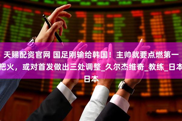 天赐配资官网 国足刚输给韩国！主帅就要点燃第一把火，或对首发做出三处调整_久尔杰维奇_教练_日本