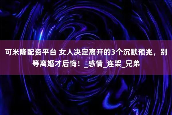 可米隆配资平台 女人决定离开的3个沉默预兆，别等离婚才后悔！_感情_连架_兄弟