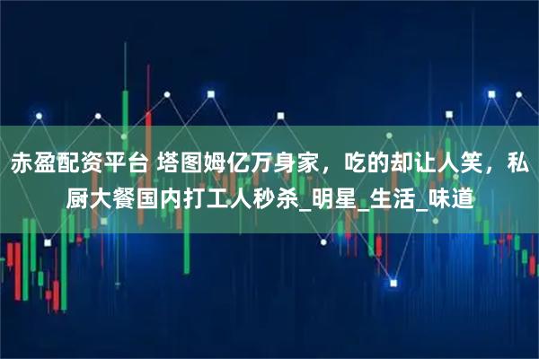 赤盈配资平台 塔图姆亿万身家，吃的却让人笑，私厨大餐国内打工人秒杀_明星_生活_味道