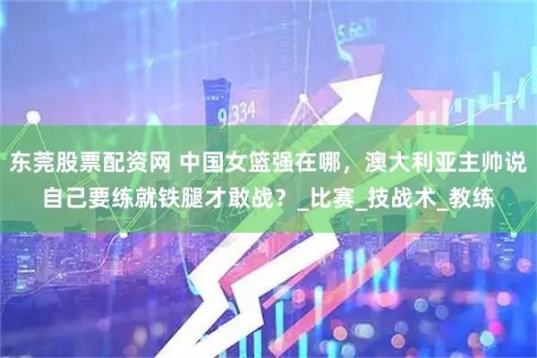 东莞股票配资网 中国女篮强在哪，澳大利亚主帅说自己要练就铁腿才敢战？_比赛_技战术_教练