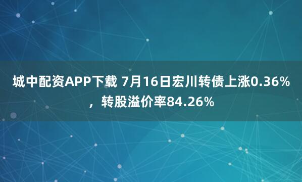 城中配资APP下载 7月16日宏川转债上涨0.36%，转股溢价率84.26%