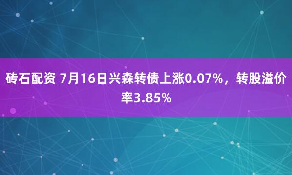砖石配资 7月16日兴森转债上涨0.07%，转股溢价率3.85%