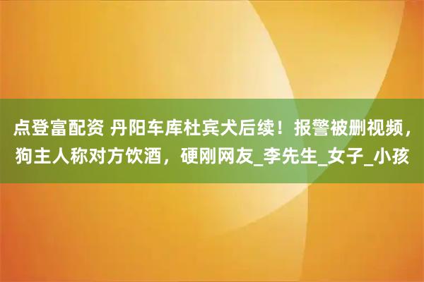 点登富配资 丹阳车库杜宾犬后续！报警被删视频，狗主人称对方饮酒，硬刚网友_李先生_女子_小孩